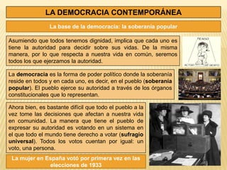 LA DEMOCRACIA CONTEMPORÁNEA
                La base de la democracia: la soberanía popular

Asumiendo que todos tenemos dignidad, implica que cada uno es
tiene la autoridad para decidir sobre sus vidas. De la misma
manera, por lo que respecta a nuestra vida en común, seremos
todos los que ejerzamos la autoridad.

La democracia es la forma de poder político donde la soberanía
reside en todos y en cada uno, es decir, en el pueblo (soberanía
popular). El pueblo ejerce su autoridad a través de los órganos
constitucionales que lo representan.

Ahora bien, es bastante difícil que todo el pueblo a la
vez tome las decisiones que afectan a nuestra vida
en comunidad. La manera que tiene el pueblo de
expresar su autoridad es votando en un sistema en
el que todo el mundo tiene derecho a votar (sufragio
universal). Todos los votos cuentan por igual: un
voto, una persona.
 La mujer en España votó por primera vez en las
              elecciones de 1933
 