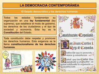 LA DEMOCRACIA CONTEMPORÁNEA
              El Estado democrático y los derechos humanos

Todos    los   estados     fundamentan    su
organización en una ley fundamental (ley
suprema), que establece el modo de gobierno,
los derechos de los ciudadanos y el tipo de
sociedad y economía. Esta ley es la
Constitución del Estado.

Toda constitución debe respetar y promover
los derechos humanos. Esta exigencia se le
llama constitucionalismo de los derechos
humanos.
 