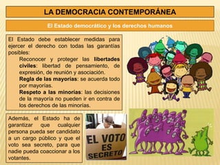 LA DEMOCRACIA CONTEMPORÁNEA
               El Estado democrático y los derechos humanos

El Estado debe establecer medidas para
ejercer el derecho con todas las garantías
posibles:
     Reconocer y proteger las libertades
     civiles: libertad de pensamiento, de
     expresión, de reunión y asociación.
     Regla de las mayorías: se acuerda todo
     por mayorías.
     Respeto a las minorías: las decisiones
     de la mayoría no pueden ir en contra de
     los derechos de las minorías.

Además, el Estado ha de
garantizar que cualquier
persona pueda ser candidato
a un cargo público y que el
voto sea secreto, para que
nadie pueda coaccionar a los
votantes.
 