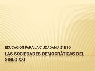 EDUCACIÓN PARA LA CIUDADANÍA 2º ESO

LAS SOCIEDADES DEMOCRÁTICAS DEL
SIGLO XXI
 
