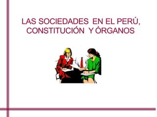 LAS SOCIEDADES EN EL PERU,
CONSTITUCION Y ORGANOS
 