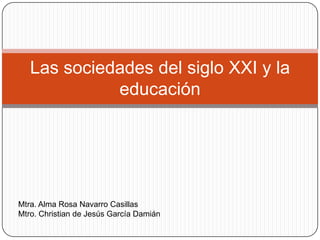 Las sociedades del siglo XXI y la
             educación




Mtra. Alma Rosa Navarro Casillas
Mtro. Christian de Jesús García Damián
 
