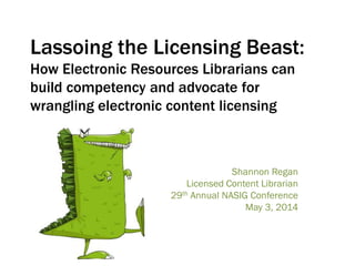 Lassoing the Licensing Beast:
How Electronic Resources Librarians can
build competency and advocate for
wrangling electronic content licensing
Shannon Regan
Licensed Content Librarian
29th Annual NASIG Conference
May 3, 2014
 