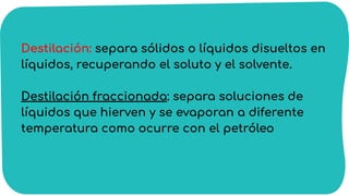 Destilación: separa sólidos o líquidos disueltos en
líquidos, recuperando el soluto y el solvente.
Destilación fraccionada: separa soluciones de
líquidos que hierven y se evaporan a diferente
temperatura como ocurre con el petróleo
 