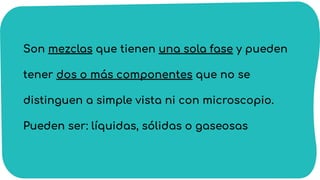 Son mezclas que tienen una sola fase y pueden
tener dos o más componentes que no se
distinguen a simple vista ni con microscopio.
Pueden ser: líquidas, sólidas o gaseosas
 