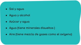 ● Sal y agua
● Agua y alcohol
● Azúcar y agua
● Agua (tiene minerales disueltos )
● Aire (tiene mezcla de gases como el oxígeno)
 