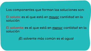 Los componentes que forman las soluciones son:
El soluto: es el que está en mayor cantidad en la
solución
El solvente: es el que está en menor cantidad en la
solución
¡El solvente más común es el agua!
 