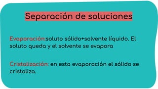 Separación de soluciones
Evaporación:soluto sólido+solvente líquido. El
soluto queda y el solvente se evapora
Cristalización: en esta evaporación el sólido se
cristaliza.
 
