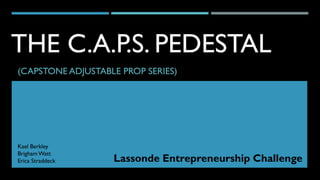 THE C.A.P.S. PEDESTAL
(CAPSTONE ADJUSTABLE PROP SERIES)
Kael Berkley
Brigham Watt
Erica Straddeck Lassonde Entrepreneurship Challenge
 