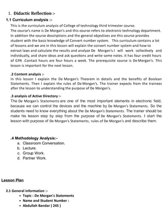 1. Didactic Reflection :-
1.1 Curriculum analysis :-
This is the curriculum analysis of College of technology third trimester course.
The course's name is De Morgan's and this course refers to electronic technology department.
In addition the course descriptions and the general objectives are this course provides
student with the basic knowledge of Convert number system. This curriculum contains a lot
of lessons and we are in this lesson will explain the convert number system and how to
extract laws and calculate the results and analyze De Morgan's.I will work collec vely and
individually, and share ideas and ask ques ons and write some notes. it has four credit hours
of GPA .Contact hours are four hours a week. The prerequisite course is De Morgan's. This
lesson is important for the next lesson.
.2 Content analysis :-
In this lesson I explain the De Morgan's Theorem in details and the beneﬁts of Boolean
Statements. Then I explain the rules of De Morgan's. The trainer expects from the trainees
after the lesson to understanding the purpose of De Morgan's.
.3 analysis of Active Directory :-
The De Morgan's Statements are one of the most important elements in electronic field,
because we can control the devices and the machine by De Morgan's Statements. So the
students need to know everything about the De Morgan's Statements. The trainer should be
make his lesson step by step from the purpose of De Morgan's Statements. I start the
lesson with purpose of De Morgan's Statements, rules of De Morgan's and describe them.
.4 Methodology Analysis:-
a. Classroom Conversation.
b. Lecture.
c. Group Work.
d. Partner Work.
Lesson Plan
2.1 General information :-
Topic : De Morgan's Statements
Name and Student Number :
Abdullah Bandar ( 245 )
 