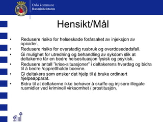 Hensikt/MålRedusere risiko for helseskade forårsaket av injeksjon av opioider.Redusere risiko for overstadig rusbruk og overdosedødsfall.Gi mulighet for utredning og behandling av sykdom slik at deltakerne får en bedre helsesituasjon fysisk og psykisk.Redusere antall ”krise-situasjoner” i deltakerens hverdag og bidra til å bedre /opprettholde boevne.Gi deltakere som ønsker det hjelp til å bruke ordinært hjelpeapparat.Bidra til at deltakerne ikke behøver å skaffe og injisere illegale rusmidler ved kriminell virksomhet / prostitusjon. 