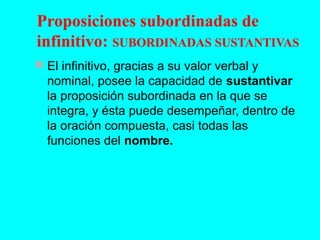 Proposiciones subordinadas de
infinitivo: SUBORDINADAS SUSTANTIVAS
 El infinitivo, gracias a su valor verbal y
nominal, posee la capacidad de sustantivar
la proposición subordinada en la que se
integra, y ésta puede desempeñar, dentro de
la oración compuesta, casi todas las
funciones del nombre.
 