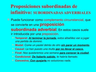  Puede funcionar como complemento circunstancial, que
se convierte en una proposición
subordinada adverbial. En estos casos suele
ir introducida por una preposición.
 Temporal: Al terminar la jornada, estos albañiles van a jugar
una partida de dominó.
 Modal: Come un pastel detrás de otro sin parar un momento.
 Causal: Le han puesto una multa por no llevar el casco.
 Final: Nos quedaremos una semana para conocer la ciudad.
 Condicional: De haberlo sabido, te habría llamado.
 Concesiva: Con quejarte,no solucionas nada.
Proposiciones subordinadas de
infinitivo: SUBORDINADAS ADVERBIALES
 