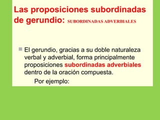 Las proposiciones subordinadas
de gerundio: SUBORDINADAS ADVERBIALES
 El gerundio, gracias a su doble naturaleza
verbal y adverbial, forma principalmente
proposiciones subordinadas adverbiales
dentro de la oración compuesta.
Por ejemplo:
 