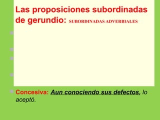  Temporal: Comprando el regalo, me acordé
de que no llevaba dinero.
 Modal: Salió corriendo como un rayo.
 Causal: Intuyendo el desenlace, salió antes de
que terminara la película.
 Condicional: Deseándolo los dos, se
reconciliarán.
 Concesiva: Aun conociendo sus defectos, lo
aceptó.
Las proposiciones subordinadas
de gerundio: SUBORDINADAS ADVERBIALES
 