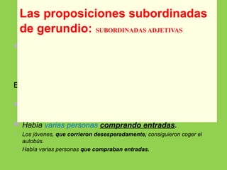  La proposición de gerundio puede funcionar como
subordinada adjetiva, cuando complementa a un
nombre de la proposición principal y lo toma como
sujeto.
Este nombre puede ser el sujeto del verbo de la
proposición principal:
 Los jóvenes, corriendo desesperadamente,
consiguieron coger el autobús.
 Había varias personas comprando entradas.
 Los jóvenes, que corrieron desesperadamente, consiguieron coger el
autobús.
 Había varias personas que compraban entradas.
Las proposiciones subordinadas
de gerundio: SUBORDINADAS ADJETIVAS
 