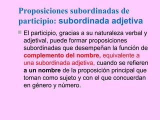 Proposiciones subordinadas de
participio: subordinada adjetiva
 El participio, gracias a su naturaleza verbal y
adjetival, puede formar proposiciones
subordinadas que desempeñan la función de
complemento del nombre, equivalente a
una subordinada adjetiva, cuando se refieren
a un nombre de la proposición principal que
toman como sujeto y con el que concuerdan
en género y número.
 
