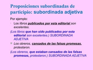 Por ejemplo:
• Los libros publicados por esta editorial son
excelentes.
(Los libros que han sido publicados por esta
editorial son excelentes.) SUBORDINADA
ADJETIVA
 Los obreros, cansados de las falsas promesas,
protestaron.
(Los obreros, que estaban cansados de las falsas
promesas, protestaron.) SUBORDINADA ADJETIVA
Proposiciones subordinadas de
participio: subordinada adjetiva
 