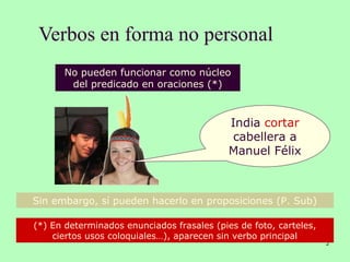 Verbos en forma no personal
2
No pueden funcionar como núcleo
del predicado en oraciones (*)
(*) En determinados enunciados frasales (pies de foto, carteles,
ciertos usos coloquiales…), aparecen sin verbo principal
Sin embargo, sí pueden hacerlo en proposiciones (P. Sub)
India cortar
cabellera a
Manuel Félix
 