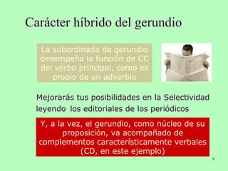 Carácter híbrido del gerundio
5
Mejorarás tus posibilidades en la Selectividad
leyendo los editoriales de los periódicos
La subordinada de gerundio
desempeña la función de CC
del verbo principal, como es
propio de un adverbio
Y, a la vez, el gerundio, como núcleo de su
proposición, va acompañado de
complementos característicamente verbales
(CD, en este ejemplo)
 