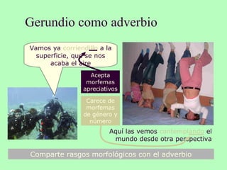 Gerundio como adverbio
8
Carece de
morfemas
de género y
número
Acepta
morfemas
apreciativos
Comparte rasgos morfológicos con el adverbio
Vamos ya corriendillo a la
superficie, que se nos
acaba el aire
Aquí las vemos contemplando el
mundo desde otra perspectiva
 