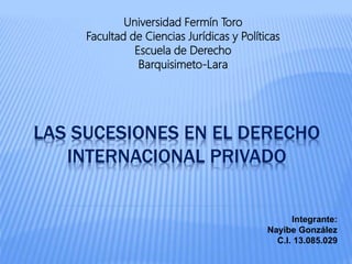 LAS SUCESIONES EN EL DERECHO
INTERNACIONAL PRIVADO
Universidad Fermín Toro
Facultad de Ciencias Jurídicas y Políticas
Escuela de Derecho
Barquisimeto-Lara
Integrante:
Nayibe González
C.I. 13.085.029
 