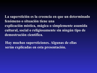 La superstición es la creencia en que un determinado fenómeno o situación tiene una explicación mística, mágica o simplemente asumida cultural, social o religiosamente sin ningún tipo de demostración científica .   Hay muchas supersticiones. Algunas de ellas serán explicadas en esta presentación. 