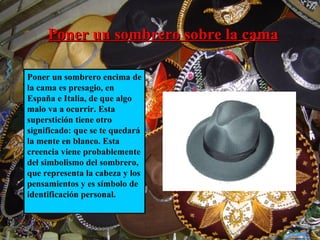 Poner un sombrero sobre la cama   Poner un sombrero encima de la cama es presagio, en España e Italia, de que algo malo va a ocurrir. Esta superstición tiene otro significado: que se te quedará la mente en blanco. Esta creencia viene probablemente del simbolismo del sombrero, que representa la cabeza y los pensamientos y es símbolo de identificación personal. 