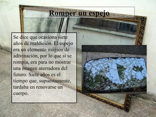 Romper un espejo Se dice que ocasiona siete años de maldición. El espejo era un elemento mágico de adivinación, por lo que si se rompía, era para no mostrar una imagen aterradora del futuro. Siete años es el tiempo que, supuestamente, tardaba en renovarse un cuerpo. 