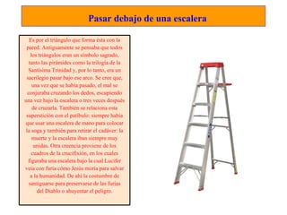    Pasar debajo de una escalera Es por el triángulo que forma ésta con la pared. Antiguamente se pensaba que todos los triángulos eran un símbolo sagrado, tanto las pirámides como la trilogía de la Santísima Trinidad y, por lo tanto, era un sacrilegio pasar bajo ese arco. Se cree que, una vez que se había pasado, el mal se conjuraba cruzando los dedos, escupiendo una vez bajo la escalera o tres veces después de cruzarla. También se relaciona esta superstición con el patíbulo: siempre había que usar una escalera de mano para colocar la soga y también para retirar el cadáver: la muerte y la escalera iban siempre muy unidas. Otra creencia proviene de los cuadros de la crucifixión, en los cuales figuraba una escalera bajo la cual Lucifer veía con furia cómo Jesús moría para salvar a la humanidad. De ahí la costumbre de santiguarse para preservarse de las furias del Diablo o ahuyentar el peligro. 
