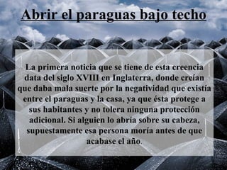 Abrir el paraguas bajo techo   La primera noticia que se tiene de esta creencia data del siglo XVIII en Inglaterra, donde creían que daba mala suerte por la negatividad que existía entre el paraguas y la casa, ya que ésta protege a sus habitantes y no tolera ninguna protección adicional. Si alguien lo abría sobre su cabeza, supuestamente esa persona moría antes de que acabase el año .   