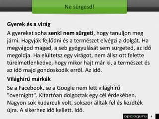 Ne sürgesd!
Gyerek és a virág
A gyereket soha senki nem sürgeti, hogy tanuljon meg
járni. Hagyják fejlődni és a természet elvégzi a dolgát. Ha
megvágod magad, a seb gyógyulását sem sürgeted, az idő
megoldja. Ha elültetsz egy virágot, nem állsz ott felette
türelmetlenkedve, hogy mikor hajt már ki, a természet és
az idő majd gondoskodik erről. Az idő.
Világhírű márkák
Se a Facebook, se a Google nem lett világhírű
"overnight". Kitartóan dolgoztak egy cél érdekében.
Nagyon sok kudarcuk volt, sokszor álltak fel és kezdték
újra. A sikerhez idő kellett. Idő.
4
 