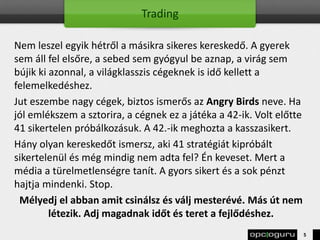 Trading
Nem leszel egyik hétről a másikra sikeres kereskedő. A gyerek
sem áll fel elsőre, a sebed sem gyógyul be aznap, a virág sem
bújik ki azonnal, a világklasszis cégeknek is idő kellett a
felemelkedéshez.
Jut eszembe nagy cégek, biztos ismerős az Angry Birds neve. Ha
jól emlékszem a sztorira, a cégnek ez a játéka a 42-ik. Volt előtte
41 sikertelen próbálkozásuk. A 42.-ik meghozta a kasszasikert.
Hány olyan kereskedőt ismersz, aki 41 stratégiát kipróbált
sikertelenül és még mindig nem adta fel? Én keveset. Mert a
média a türelmetlenségre tanít. A gyors sikert és a sok pénzt
hajtja mindenki. Stop.
Mélyedj el abban amit csinálsz és válj mesterévé. Más út nem
létezik. Adj magadnak időt és teret a fejlődéshez.
5
 