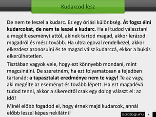 Kudarcod lesz
De nem te leszel a kudarc. Ez egy óriási különbség. Át fogsz élni
kudarcokat, de nem te leszel a kudarc. Ha el tudod választani
a megélt eseményt attól, akinek tartod magad, akkor lerázod
magadról és mész tovább. Ha ultra egoval rendelkezel, akkor
elkezdesz azonosulni és te magad válsz kudarccá, ekkor a bukás
elkerülhetetlen.
Tisztában vagyok vele, hogy ezt könnyebb mondani, mint
megcsinálni. De szeretném, ha ezt folyamatosan a fejedben
tartanád: a tapasztalat eredménye nem te vagy! Te az vagy,
aki megélte az eseményt és tovább lépett. Ha ezt magadévá
tudod tenni, akkor a sikeredtől csak egy dolog választ el: az
idő!
Minél előbb fogadod el, hogy érnek majd kudarcok, annál
előbb leszel képes nekilátni! 6
 