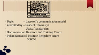 
Topic – Lasswell's communication model

submitted by – Susheel Chourasiya

Udaya Varadarajan

Documentation Research and Training Centre

Indian Statistical Institute Bengalore centre

560059
 