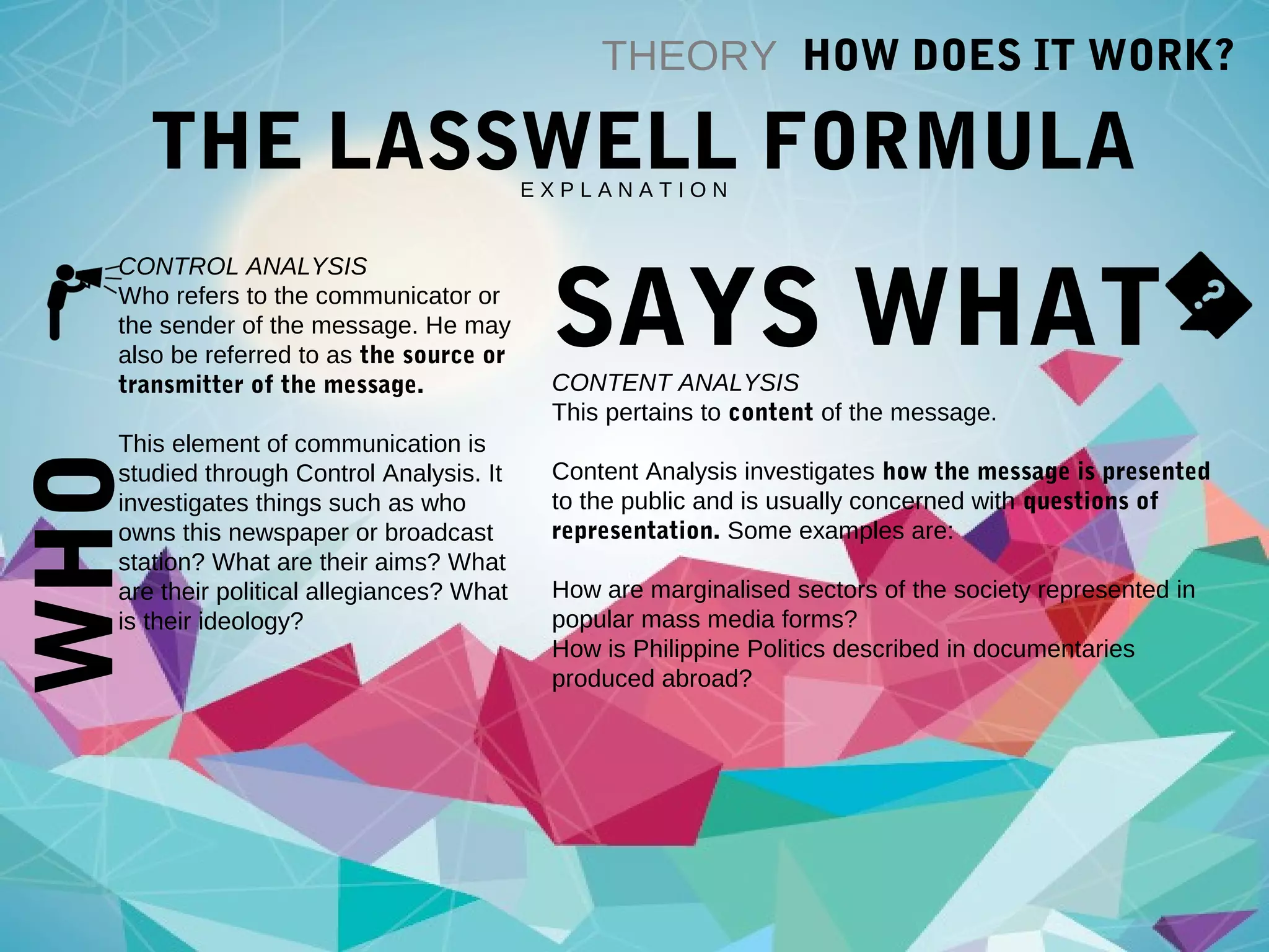 WHO THEORY HOW DOES IT WORK?
THE LASSWELL FORMULAE X P L A N A T I O N
CONTROL ANALYSIS
Who refers to the communicator or
the sender of the message. He may
also be referred to as the source or
transmitter of the message.
This element of communication is
studied through Control Analysis. It
investigates things such as who
owns this newspaper or broadcast
station? What are their aims? What
are their political allegiances? What
is their ideology?
SAYS WHATCONTENT ANALYSIS
This pertains to content of the message.
Content Analysis investigates how the message is presented
to the public and is usually concerned with questions of
representation. Some examples are:
How are marginalised sectors of the society represented in
popular mass media forms?
How is Philippine Politics described in documentaries
produced abroad?
 