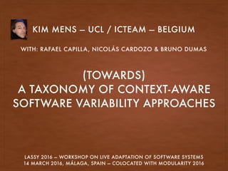 (TOWARDS) 
A TAXONOMY OF CONTEXT-AWARE
SOFTWARE VARIABILITY APPROACHES
KIM MENS — UCL / ICTEAM — BELGIUM
WITH: RAFAEL CAPILLA, NICOLÁS CARDOZO & BRUNO DUMAS
LASSY 2016 — WORKSHOP ON LIVE ADAPTATION OF SOFTWARE SYSTEMS
14 MARCH 2016, MÁLAGA, SPAIN — COLOCATED WITH MODULARITY 2016
 