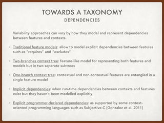 DEPENDENCIES
TOWARDS A TAXONOMY
Variability approaches can vary by how they model and represent dependencies
between features and contexts.
• Traditional feature models: allow to model explicit dependencies between features
such as “requires” and “excludes”
• Two-branches context tree: feature-like model for representing both features and
models but in two separate subtrees
• One-branch context tree: contextual and non-contextual features are entangled in a
single feature model
• Implicit dependencies: when run-time dependencies between contexts and features
exist but they haven’t been modelled explicitly
• Explicit programmer-declared dependencies: as supported by some context-
oriented programming languages such as Subjective-C [Gonzalez et al. 2011]
 
