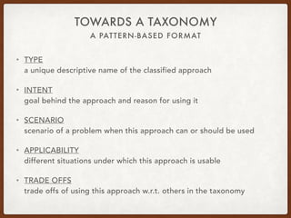 A PATTERN-BASED FORMAT
TOWARDS A TAXONOMY
• TYPE 
a unique descriptive name of the classified approach
• INTENT 
goal behind the approach and reason for using it
• SCENARIO 
scenario of a problem when this approach can or should be used
• APPLICABILITY 
different situations under which this approach is usable
• TRADE OFFS 
trade offs of using this approach w.r.t. others in the taxonomy
 