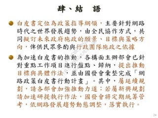 24
肆、結 語
白皮書定位為政策指導綱領，主要針對網路
時代之世界發展趨勢，由全民協作方式，共
同擬訂未來政府施政的願景、目標與策略方
向，俾供民眾參酌與行政團隊施政之依據
為加速白皮書的推動，各構面主辦部會已針
對重點工作項目進行盤點、歸納，提出推動
目標與具體作法，並由國發會彙整完成「網
路政策白皮書行動計畫」。其中，屬延續規
劃，請各部會加強推動力道；若屬新興規劃
請加速研提執行作法，國發會將定期統籌管
考，依網路發展趨勢動態調整，落實執行。
行
政
院
行
政
院
第
3455次
院
會
會
議
C9CAFABC230A2D95
 