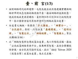 壹、前 言(1/3)
• 面對網路時代的新趨勢，毛院長提出政府應建構實體與網
路世界間訊息交換的橋梁與平臺，藉由網路科技與創意，
使政府施政更具前瞻性。爰於2014年12月24日行政院院會
中，指示國發會協同其他部會研訂網路政策白皮書。
• 白皮書之編擬，係秉持「多元溝通」、「網實合一」、
「全民協作」原則，內容涵蓋「基礎環境」、「透明治
理」、「智慧生活」、「網路經濟」、「智慧國土」等五
大構面(分組)。
• 以「網路智慧新台灣政策白皮書」為工作階段名稱，藉由
「公共政策網路參與平台」徵集群眾智慧，並結合實體徵
詢會議，由全民共同協作完成，並以「ide@ Taiwan 2020
（創意台灣）政策白皮書」為正式名稱。
3
行
政
院
行
政
院
第
3455次
院
會
會
議
C9CAFABC230A2D95
 