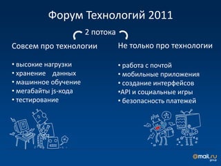 Форум Технологий 2011
                      2 потока
Совсем про технологии            Не только про технологии

• высокие нагрузки               • работа с почтой
• хранение данных                • мобильные приложения
• машинное обучение              • создание интерфейсов
• мегабайты js-кода              •API и социальные игры
• тестирование                   • безопасность платежей
 