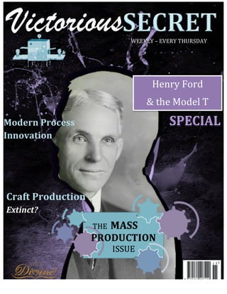 Victorious
    	
  




                          WEEKLY	
  –	
  EVERY	
  THURSDAY	
  




                                   Henry	
  Ford	
  
                                 &	
  the	
  Model	
  T	
  
Modern	
  Process	
  
Innovation	
  




Craft	
  Production	
  
Extinct?	
  




    	
  
 