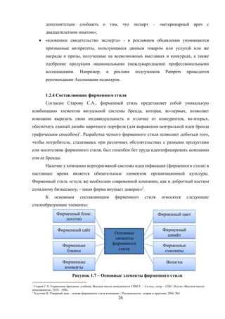 26
дополнительно сообщить о том, что эксперт – «ветеринарный врач с
двадцатилетним опытом»;
 «косвенное свидетельство эксперта» - в рекламном объявлении упоминаются
признанные авторитеты, пользующиеся данным товаром или услугой или же
награды и призы, полученные на всевозможных выставках и конкурсах, а также
одобрение продукции национальными (международными) профессиональными
ассоциациями. Например, в рекламе подгузников Pampers приводится
рекомендации Ассоциации педиатров.
1.2.4 Составляющие фирменного стиля
Согласно Старову С.А., фирменный стиль представляет собой уникальную
комбинацию элементов визуальной системы бренда, которая, во-первых, позволяет
компании выразить свою индивидуальность и отличие от конкурентов, во-вторых,
обеспечить единый дизайн марочного портфеля (для выражения центральной идеи бренда
графическим способом)1
. Разработка четкого фирменного стиля позволяет добиться того,
чтобы потребитель, сталкиваясь при различных обстоятельствах с разными продуктами
или носителями фирменного стиля, был способен без труда идентифицировать компанию
или ее бренды.
Наличие у компании корпоративной системы идентификации (фирменного стиля) в
настоящее время является обязательным элементом организационной культуры.
Фирменный стиль «столь же необходим современной компании, как и добротный костюм
солидному бизнесмену, - такая фирма внушает доверие»2
.
К основным составляющим фирменного стиля относятся следующие
стилеобразующие элементы:
Рисунок 1.7 – Основные элементы фирменного стиля
1
Старов С.А. Управление брендами: учебник; Высшая школа менеджмента СПБГУ. – 2-е изд., испр. – СПб.: Изд-во «Высшая школа
менеджмента», 2010 . -500с.
2
Хлутчин И. Товарный знак – основа фирменного стиля компании // Рекламодатель: теория и практика. 2004. №4.
Основные
элементы
фирменного
стиля
Фирменный блок:
логотип
Фирменный сайт
Фирменные
бланки
Фирменные
конверты
Фирменный цвет
Фирменный
шрифт
Фирменные
сувениры
Визитки
 