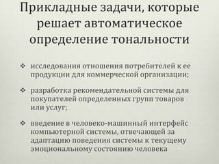 Прикладные задачи, которые
решает автоматическое
определение тональности
 исследования отношения потребителей к ее

продукции для коммерческой организации;

 разработка рекомендательной системы для

покупателей определенных групп товаров
или услуг;

 введение в человеко-машинный интерфейс

компьютерной системы, отвечающей за
адаптацию поведения системы к текущему
эмоциональному состоянию человека

 