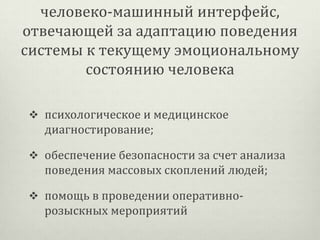 человеко-машинный интерфейс,
отвечающей за адаптацию поведения
системы к текущему эмоциональному
состоянию человека
 психологическое и медицинское

диагностирование;
 обеспечение безопасности за счет анализа

поведения массовых скоплений людей;
 помощь в проведении оперативно-

розыскных мероприятий

 