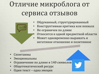 Отличие микроблога от
сервиса отзывов
•
•
•
•
•

•
•
•
•
•

Обдуманный, структурированный
Конструктивная критика или похвала
Не ограничен по длине
Относится к одной предметной области
Может одновременно выражать и
негатиное отношение и позитивное

Спонтанны
Эмоциональны
Ограничение по длине в 140 символов
Общетематический ресурс
Один текст – одна эмоция

 