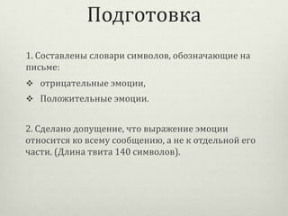 Подготовка
1. Составлены словари символов, обозначающие на
письме:
 отрицательные эмоции,

 Положительные эмоции.

2. Сделано допущение, что выражение эмоции
относится ко всему сообщению, а не к отдельной его
части. (Длина твита 140 символов).

 