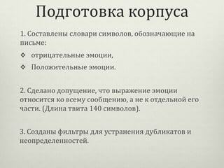 Подготовка корпуса
1. Составлены словари символов, обозначающие на
письме:
 отрицательные эмоции,
 Положительные эмоции.

2. Сделано допущение, что выражение эмоции
относится ко всему сообщению, а не к отдельной его
части. (Длина твита 140 символов).
3. Созданы фильтры для устранения дубликатов и
неопределенностей.

 