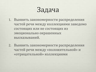Задача
1. Выявить закономерности распределения

частей речи между коллекциями заведомо
состоящих или не состоящих из
эмоционально окрашенных
высказываний.
2. Выявить закономерности распределения

частей речи между «положительной» и
«отрицательной» коллекциями

 